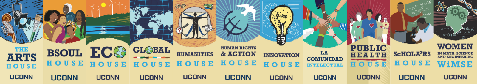 Decorative banners for Arts House, BSOUL House, EcoHouse, Global House, Humanities House, Human Rights & Action House, Innovation House, La Comunidad Intelectual, Public Health House, ScHOLA2RS House, and WiMSE House Decorative banners for Arts House, BSOUL House, EcoHouse, Global House, Humanities House, Human Rights & Action House, Innovation House, La Comunidad Intelectual, Public Health House, ScHOLA2RS House, and WiMSE House