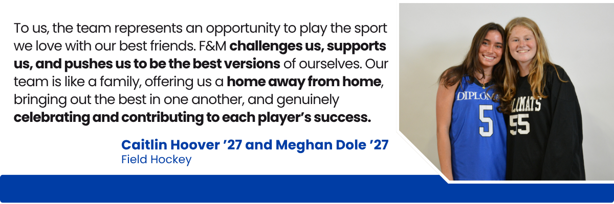 Quote from field hockey players Caitlin Hoover '27 and Meghan Dole '27 Quote from field hockey players Caitlin Hoover '27 and Meghan Dole '27